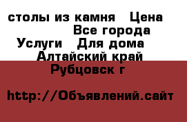 столы из камня › Цена ­ 55 000 - Все города Услуги » Для дома   . Алтайский край,Рубцовск г.